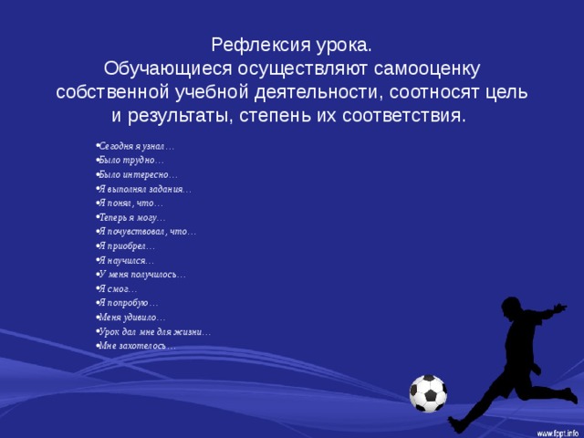 Рефлексия урока.  Обучающиеся осуществляют самооценку собственной учебной деятельности, соотносят цель и результаты, степень их соответствия.   Сегодня я узнал… Было трудно… Было интересно… Я выполнял задания… Я понял, что… Теперь я могу… Я почувствовал, что… Я приобрел… Я научился… У меня получилось… Я смог… Я попробую… Меня удивило… Урок дал мне для жизни… Мне захотелось… 