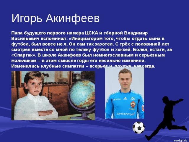 Игорь Акинфеев Папа будущего первого номера ЦСКА и сборной Владимир Васильевич вспоминал: «Инициатором того, чтобы отдать сына в футбол, был вовсе не я. Он сам так захотел. С трёх с половиной лет смотрел вместе со мной по телеку футбол и хоккей. Болел, кстати, за «Спартак». В школе Акинфеев был немногословным и серьёзным мальчиком – в этом смысле годы его несильно изменили. Изменились клубные симпатии – всерьёз и, похоже, навсегда. 