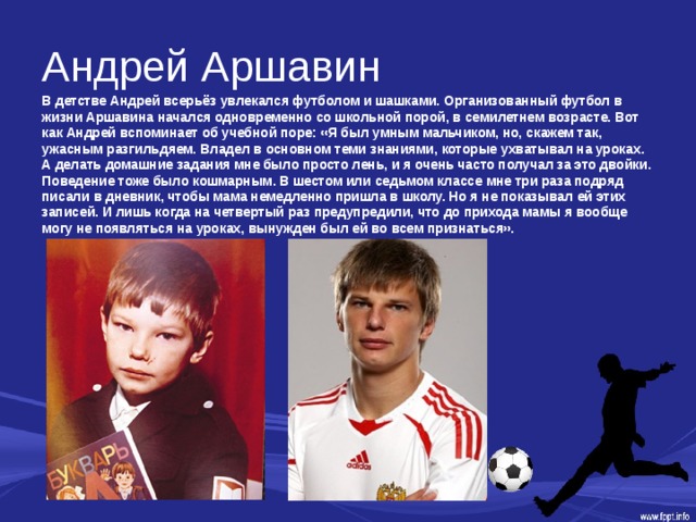 Андрей Аршавин В детстве Андрей всерьёз увлекался футболом и шашками. Организованный футбол в жизни Аршавина начался одновременно со школьной порой, в семилетнем возрасте. Вот как Андрей вспоминает об учебной поре: «Я был умным мальчиком, но, скажем так, ужасным разгильдяем. Владел в основном теми знаниями, которые ухватывал на уроках. А делать домашние задания мне было просто лень, и я очень часто получал за это двойки. Поведение тоже было кошмарным. В шестом или седьмом классе мне три раза подряд писали в дневник, чтобы мама немедленно пришла в школу. Но я не показывал ей этих записей. И лишь когда на четвертый раз предупредили, что до прихода мамы я вообще могу не появляться на уроках, вынужден был ей во всем признаться». 
