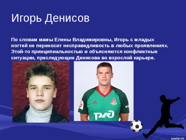 Игорь Денисов По словам мамы Елены Владимировны, Игорь с младых ногтей не переносит несправедливость в любых проявлениях. Этой-то принципиальностью и объясняются конфликтные ситуации, преследующие Денисова во взрослой карьере. 