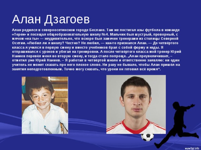 Алан Дзагоев Алан родился в североосетинском городе Беслане. Там же постигал азы футбола в команде «Терек» и посещал общеобразовательную школу №4. Мальчик был шустрый, проворный, с мячом «на ты» — неудивительно, что вскоре был замечен тренерами из столицы Северной Осетии. «Любил ли я школу? Честно? Не любил, — как-то признался Алан. — До четвёртого класса я учился в первую смену и вместо учебников брал с собой форму и кеды. Я отпрашивался с уроков и убегал на тренировки. А после четвёртого класса мой тренер Юрий Наниев перевёл меня во вторую смену, и тогда стало попроще. „Алан преувеличивает, – отметил уже Юрий Наниев. – Я работал в четвёртой школе и ответственно заявляю: ни один учитель не может сказать про него плохое слово. Ни разу не бывало, чтобы Алан пришёл на занятия неподготовленным. Точно могу сказать, что уроки он готовил всё время“. 