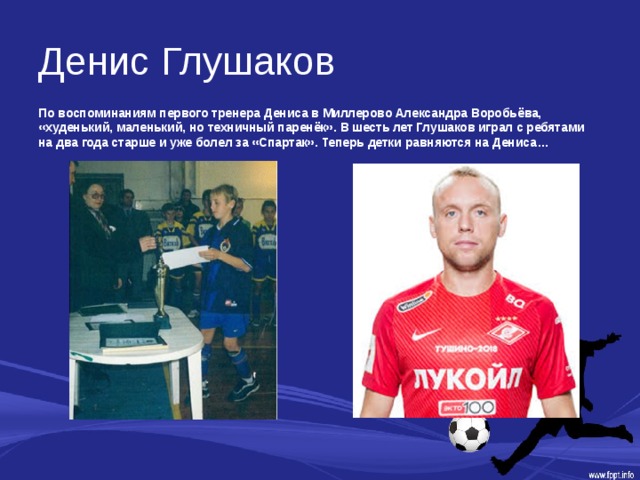 Денис Глушаков По воспоминаниям первого тренера Дениса в Миллерово Александра Воробьёва, «худенький, маленький, но техничный паренёк». В шесть лет Глушаков играл с ребятами на два года старше и уже болел за «Спартак». Теперь детки равняются на Дениса… 