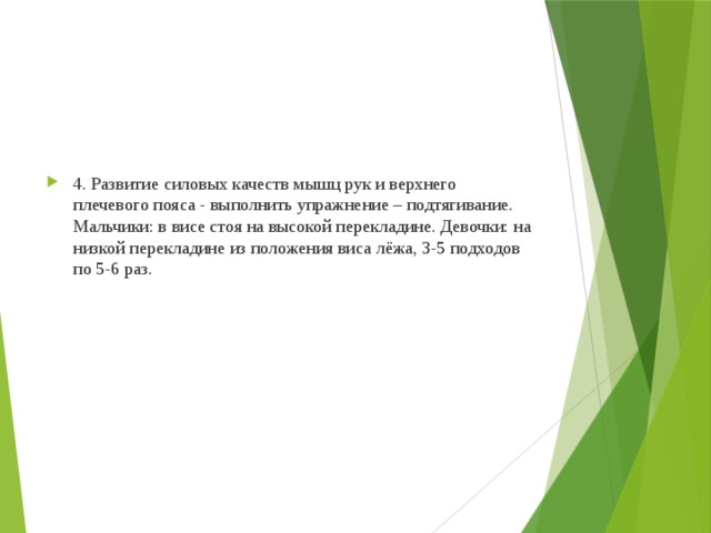 4. Развитие силовых качеств мышц рук и верхнего плечевого пояса - выполнить упражнение – подтягивание. Мальчики: в висе стоя на высокой перекладине. Девочки: на низкой перекладине из положения виса лёжа, 3-5 подходов по 5-6 раз. 
