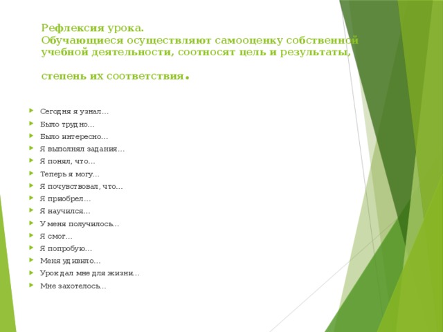 Рефлексия урока.  Обучающиеся осуществляют самооценку собственной учебной деятельности, соотносят цель и результаты, степень их соответствия . Сегодня я узнал… Было трудно… Было интересно… Я выполнял задания… Я понял, что… Теперь я могу… Я почувствовал, что… Я приобрел… Я научился… У меня получилось… Я смог… Я попробую… Меня удивило… Урок дал мне для жизни… Мне захотелось… 