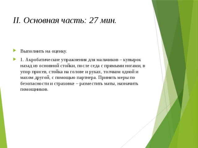 II. Основная часть: 27 мин. Выполнить на оценку. 1. Акробатические упражнения для мальчиков – кувырок назад из основной стойки, после седа с прямыми ногами, в упор присев, стойка на голове и руках, толчком одной и махом другой, с помощью партнера. Принять меры по безопасности и страховке – разместить маты, назначить помощников. 