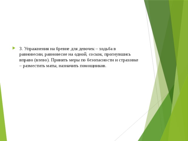 3. Упражнения на бревне для девочек – ходьба в равновесии, равновесие на одной, соскок, прогнувшись вправо (влево). Принять меры по безопасности и страховке – разместить маты, назначить помощников. 