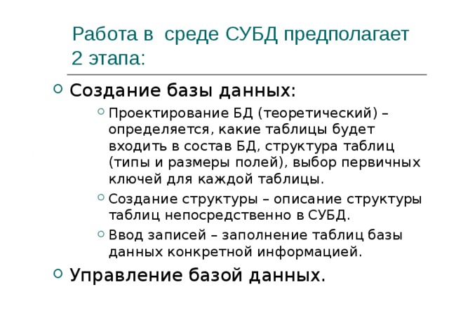 Работа в среде СУБД предполагает 2 этапа: Создание базы данных: Проектирование БД (теоретический) – определяется, какие таблицы будет входить в состав БД, структура таблиц (типы и размеры полей), выбор первичных ключей для каждой таблицы. Создание структуры – описание структуры таблиц непосредственно в СУБД. Ввод записей – заполнение таблиц базы данных конкретной информацией. Проектирование БД (теоретический) – определяется, какие таблицы будет входить в состав БД, структура таблиц (типы и размеры полей), выбор первичных ключей для каждой таблицы. Создание структуры – описание структуры таблиц непосредственно в СУБД. Ввод записей – заполнение таблиц базы данных конкретной информацией. Проектирование БД (теоретический) – определяется, какие таблицы будет входить в состав БД, структура таблиц (типы и размеры полей), выбор первичных ключей для каждой таблицы. Создание структуры – описание структуры таблиц непосредственно в СУБД. Ввод записей – заполнение таблиц базы данных конкретной информацией. Управление базой данных. 