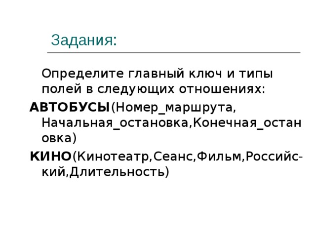 Задания:  Определите главный ключ и типы полей в следующих отношениях: АВТОБУСЫ (Номер_маршрута, Начальная_остановка,Конечная_остановка) КИНО (Кинотеатр,Сеанс,Фильм,Российс-кий,Длительность) 