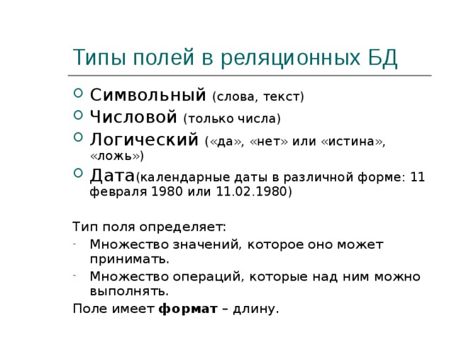 Типы полей в реляционных БД Символьный (слова, текст) Числовой (только числа) Логический («да», «нет» или «истина», «ложь») Дата (календарные даты в различной форме: 11 февраля 1980 или 11.02.1980) Тип поля определяет: Множество значений, которое оно может принимать. Множество операций, которые над ним можно выполнять. Поле имеет формат – длину. 