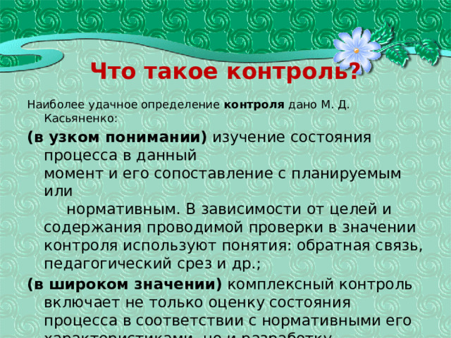 Что такое контроль? Наиболее удачное определение контроля дано М. Д. Касьяненко: (в узком понимании) изучение состояния процесса в данный  момент и его сопоставление с планируемым или   нормативным. В зависимости от целей и содержания проводимой проверки в значении контроля используют понятия: обратная связь, педагогиче­ский срез и др.; (в широком значении) комплексный контроль включает не только оценку состояния процесса в соот­ветствии с нормативными его характеристиками, но и разработку рекомендаций на будущее, коррекцию про­цесса, помощь учителю и учащимся.  