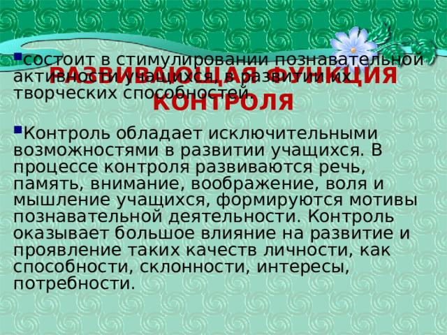 Развивающая функция контроля состоит в стимулировании познавательной активности учащихся, в развитии их творческих способностей. Контроль обладает исключительными возможностями в развитии учащихся. В процессе контроля развиваются речь, память, внимание, воображение, воля и мышление учащихся, формируются мотивы познавательной деятельности. Контроль оказывает большое влияние на развитие и проявление таких качеств личности, как способности, склонности, интересы, потребности. 