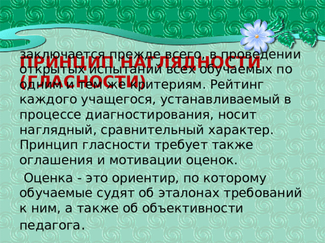 Принцип наглядности (гласности) заключается прежде всего, в проведении открытых испытаний всех обучаемых по одним и тем же критериям. Рейтинг каждого учащегося, устанавливаемый в процессе диагностирования, носит наглядный, сравнительный характер. Принцип гласности требует также оглаше­ния и мотивации оценок.  Оценка - это ориентир, по которому обучаемые судят об эталонах требований к ним, а также об объективности педагога . 