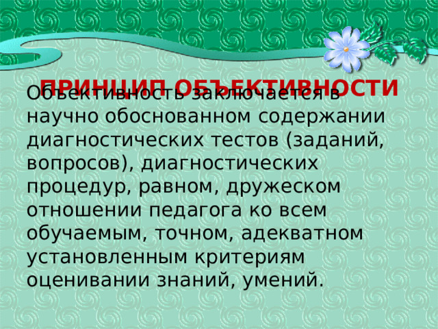 Принцип объективности Объективность заключается в научно обоснованном содер­жании диагностических тестов (заданий, вопросов), диагностических процедур, равном, дружеском отношении педагога ко всем обучаемым, точном, адекватном установленным критериям оценивании знаний, умений. 