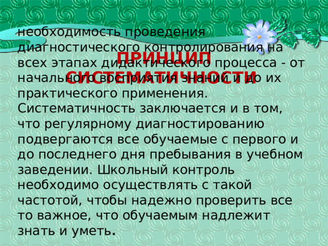 Принцип систематичности необходимость проведения диагностического контролирования на всех этапах дидактического процесса - от начального восприятия знаний и до их практического применения. Систематичность заключается и в том, что регулярному диагностированию подвергаются все обучаемые с первого и до последнего дня пребывания в учебном заведении. Школьный контроль необходимо осуществлять с такой частотой, чтобы надежно проверить все то важное, что обучаемым надлежит знать и уметь . 