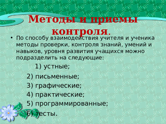 Методы и приемы контроля .  По способу взаимодействия учителя и ученика методы проверки, контроля знаний, умений и навыков, уровня развития учащихся можно подразделить на следующие:   1) устные;   2) письменные;   3) графические;   4) практические;   5) программированные;   6) тесты . 