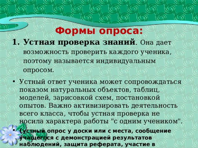   Формы опроса: Устная проверка знаний . Она дает возможность проверить каждого ученика, поэтому называется индивидуальным опросом. Устный ответ ученика может сопровождаться показом натуральных объектов, таблиц, моделей, зарисовкой схем, постановкой опытов. Важно активизировать деятельность всего класса, чтобы устная проверка не носила характера работы 