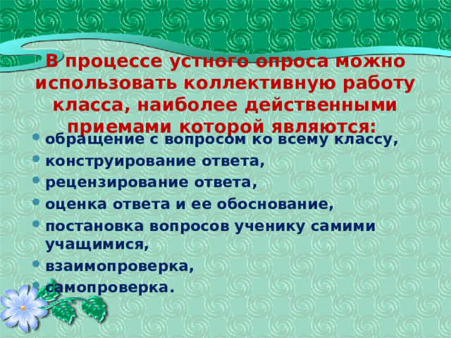 В процессе устного опроса можно использовать коллективную работу класса, наиболее действенными приемами которой являются:   обращение с вопросом ко всему классу, конструирование ответа, рецензирование ответа, оценка ответа и ее обоснование, постановка вопросов ученику самими учащимися, взаимопроверка, самопроверка. 