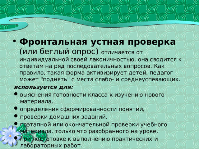 Фронтальная устная проверка  (или беглый опрос) отличается от индивидуальной своей лаконичностью, она сводится к ответам на ряд последовательных вопросов. Как правило, такая форма активизирует детей, педагог может 
