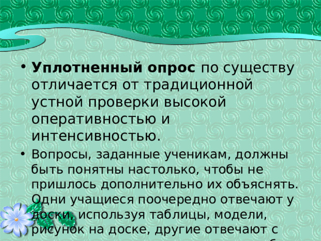 Уплотненный опрос по существу отличается от традиционной устной проверки высокой оперативностью и интенсивностью. Вопросы, заданные ученикам, должны быть понятны настолько, чтобы не пришлось дополнительно их объяснять. Одни учащиеся поочередно отвечают у доски, используя таблицы, модели, рисунок на доске, другие отвечают с места, дополняют, исправляют ошибки, третьи выполняют письменную работу. 