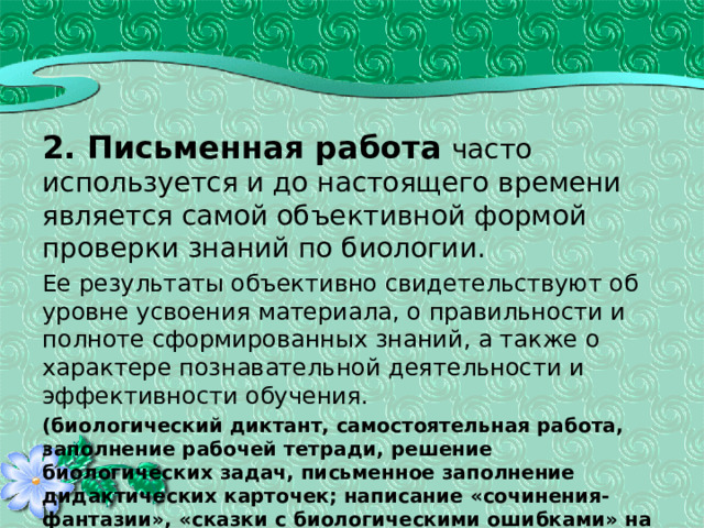 2. Письменная работа  часто используется и до настоящего времени является самой объективной формой проверки знаний по биологии. Ее результаты объективно свидетельствуют об уровне усвоения материала, о правильности и полноте сформированных знаний, а также о характере познавательной деятельности и эффективности обучения. (биологический диктант, самостоятельная работа, заполнение рабочей тетради, решение биологических задач, письменное заполнение дидактических карточек; написание «сочинения-фантазии», «сказки с биологическими ошибками» на заданную тему, написание реферата, составление модельной схемы ответа, контрольная работа) 