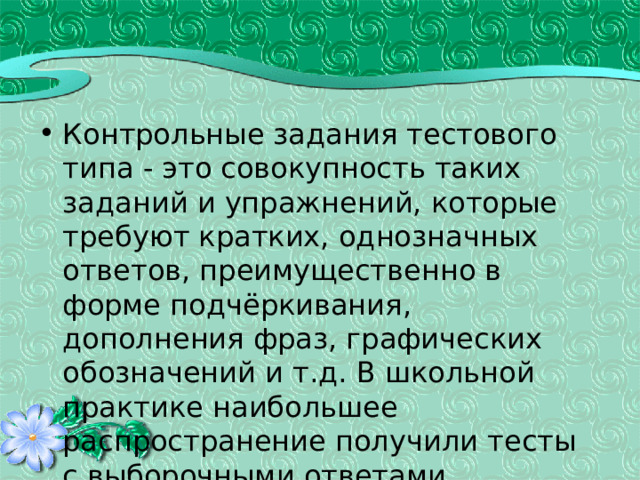 Контрольные задания тестового типа - это совокупность таких заданий и упражнений, которые требуют кратких, однозначных ответов, преимущественно в форме подчёркивания, дополнения фраз, графических обозначений и т.д. В школьной практике наибольшее распространение получили тесты с выборочными ответами. 