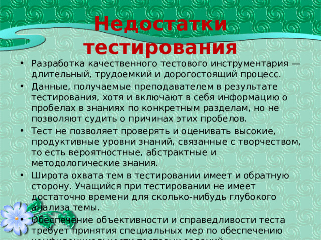 Недостатки тестирования Разработка качественного тестового инструментария — длительный, трудоемкий и дорогостоящий процесс. Данные, получаемые преподавателем в результате тестирования, хотя и включают в себя информацию о пробелах в знаниях по конкретным разделам, но не позволяют судить о причинах этих пробелов. Тест не позволяет проверять и оценивать высокие, продуктивные уровни знаний, связанные с творчеством, то есть вероятностные, абстрактные и методологические знания. Широта охвата тем в тестировании имеет и обратную сторону. Учащийся при тестировании не имеет достаточно времени для сколько-нибудь глубокого анализа темы. Обеспечение объективности и справедливости теста требует принятия специальных мер по обеспечению конфиденциальности тестовых заданий. В тестировании присутствует элемент случайности. 