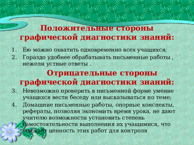 Положительные стороны графической диагностики знаний: Ею можно охватить одновременно всех учащихся; Гораздо удобнее обрабатывать письменные работы , нежели устные ответы .  Отрицательные стороны графической диагностики знаний: Невозможно проверить в письменной форме умение учащихся вести беседу или высказываться по теме; Домашние письменные работы, опорные конспекты, рефераты, позволяя экономить время урока, не дают учителю возможности установить степень самостоятельности выполнения их учащимися, что снижает ценность этих работ для контроля 