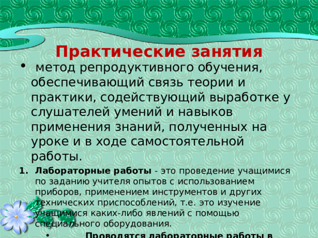 Практические занятия  метод репродуктивного обучения, обеспечивающий связь теории и практики, содействующий выработке у слушателей умений и навыков применения знаний, полученных на уроке и в ходе самостоятельной работы. Лабораторные работы - это проведение учащимися по заданию учителя опытов с использованием приборов, применением инструментов и других технических приспособлений, т.е. это изучение учащимися каких-либо явлений с помощью специального оборудования.  Проводятся лабораторные работы в иллюстративном или исследовательском плане.  