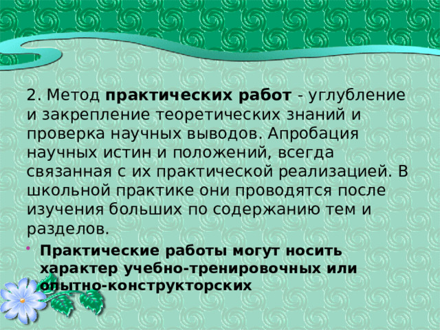 2. Метод практических работ - углубление и закрепление теоретических знаний и проверка научных выводов. Апробация научных истин и положений, всегда связанная с их практической реализацией. В школьной практике они проводятся после изучения больших по содержанию тем и разделов. Практические работы могут носить характер учебно-тренировочных или опытно-конструкторских 