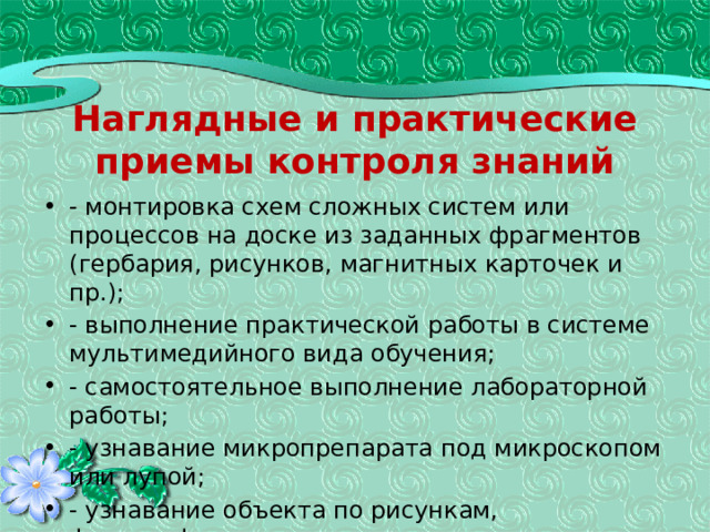 Наглядные и практические приемы контроля знаний - монтировка схем сложных систем или процессов на доске из заданных фрагментов (гербария, рисунков, магнитных карточек и пр.); - выполнение практической работы в системе мультимедийного вида обучения; - самостоятельное выполнение лабораторной работы; - узнавание микропрепарата под микроскопом или лупой; - узнавание объекта по рисункам, фотографиям. 