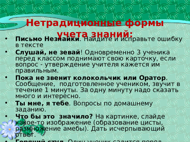 Нетрадиционные формы учета знаний: Письмо Незнайки . Найдите и исправьте ошибку в тексте Слушай, не зевай ! Одновременно 3 ученика перед классом поднимают свою карточку, если вопрос - утверждение учителя кажется им правильным. Пока не звенит колокольчик или Оратор . Сообщение, подготовленное учеником, звучит в течение 1 минуты. За одну минуту надо сказать много и интересно. Ты мне, я тебе . Вопросы по домашнему заданию. Что бы это значило? На картинке, слайде какое-то изображение (образование цисты, размножение амебы). Дать исчерпывающий ответ. Горячий стул . Один ученик садится перед классом. Остальные задают ему вопросы по домашнему заданию В кабинете у врача . Один ученик изображает пациента, который с жалобами обращается к «врачу». «Врач» задает вопросы, ставит диагноз и дает рекомендации.(9 класс) 