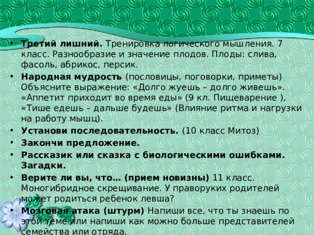 Третий лишний. Тренировка логического мышления. 7 класс. Разнообразие и значение плодов. Плоды: слива, фасоль, абрикос, персик. Народная мудрость (пословицы, поговорки, приметы) Объясните выражение: «Долго жуешь – долго живешь». «Аппетит приходит во время еды» (9 кл. Пищеварение ), «Тише едешь – дальше будешь» (Влияние ритма и нагрузки на работу мышц). Установи последовательность. (10 класс Митоз) Закончи предложение. Рассказик или сказка с биологическими ошибками.  Загадки. Верите ли вы, что… (прием новизны) 11 класс. Моногибридное скрещивание. У праворуких родителей может родиться ребенок левша? Мозговая атака (штурм) Напиши все, что ты знаешь по этой теме или напиши как можно больше представителей семейства или отряда. Групповая атака. Я думаю так...(прием создания проблемной ситуации) Вставь пропущенные слова (с неизвестными для учащихся терминами). «Амнезия» или Угадай, кто ты! 