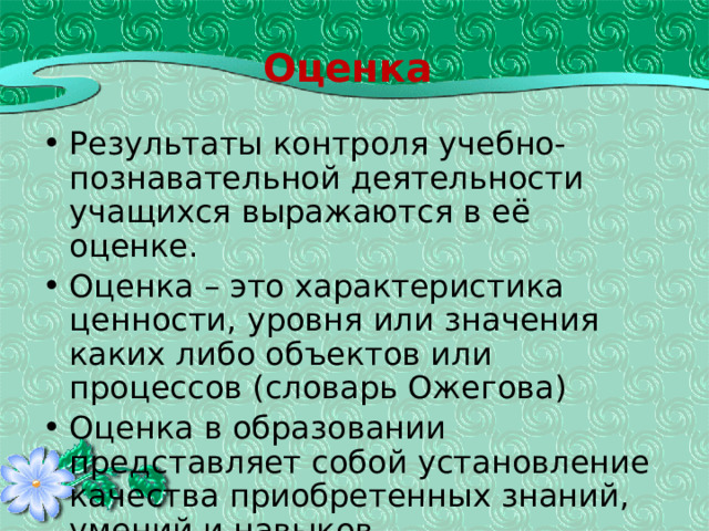 Оценка Результаты контроля учебно-познавательной деятельности учащихся выражаются в её оценке. Оценка – это характеристика ценности, уровня или значения каких либо объектов или процессов (словарь Ожегова) Оценка в образовании представляет собой установление качества приобретенных знаний, умений и навыков. 