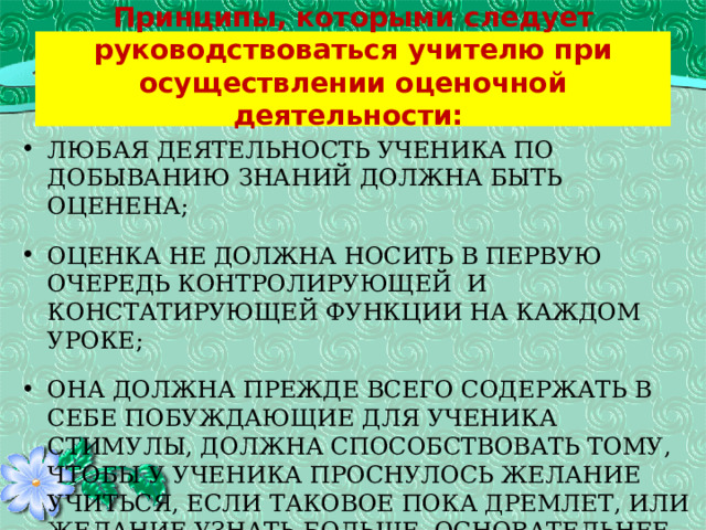    Принципы, которыми следует руководствоваться учителю при осуществлении оценочной деятельности:    любая деятельность ученика по добыванию знаний должна быть оценена;   оценка не должна носить в первую очередь контролирующей  и констатирующей функции на каждом уроке;   она должна прежде всего содержать в себе побуждающие для ученика стимулы, должна способствовать тому, чтобы у ученика проснулось желание учиться, если таковое пока дремлет, или желание узнать больше, основательнее, глубже, если это желание уже есть;   