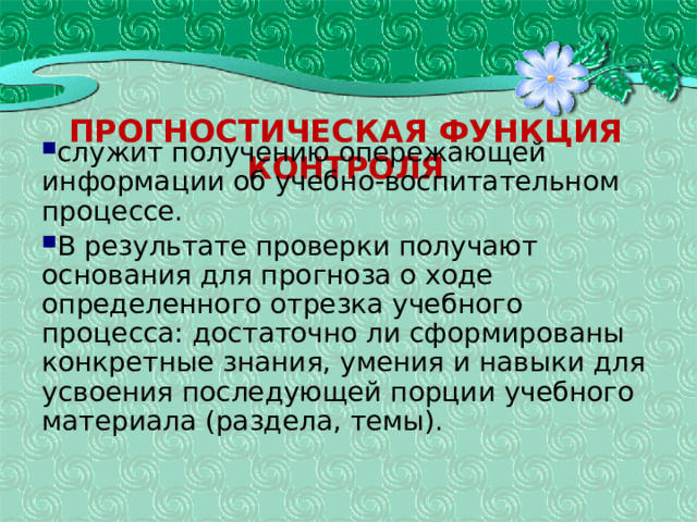 Прогностическая функция контроля служит получению опережающей информации об учебно-воспитательном процессе. В результате проверки получают основания для прогноза о ходе определенного отрезка учебного процесса: достаточно ли сформированы конкретные знания, умения и навыки для усвоения последующей порции учебного материала (раздела, темы). 