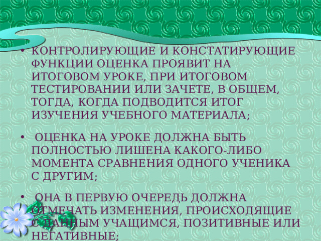 контролирующие и констатирующие функции оценка проявит на итоговом уроке, при итоговом тестировании или зачете, в общем, тогда, когда подводится итог изучения учебного материала;    оценка на уроке должна быть полностью лишена какого-либо момента сравнения одного ученика с другим;    она в первую очередь должна отмечать изменения, происходящие с данным учащимся, позитивные или негативные;   