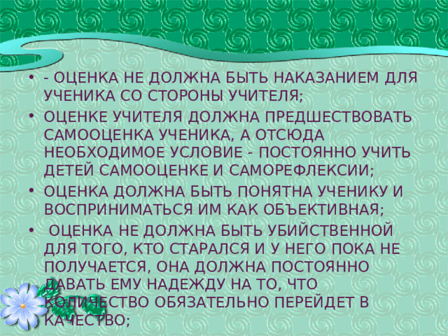 - оценка не должна быть наказанием для ученика со стороны учителя; оценке учителя должна предшествовать самооценка ученика, а отсюда необходимое условие - постоянно учить детей самооценке и саморефлексии; оценка должна быть понятна ученику и восприниматься им как объективная;  оценка не должна быть убийственной для того, кто старался и у него пока не получается, она должна постоянно давать ему надежду на то, что количество обязательно перейдет в качество;   43 