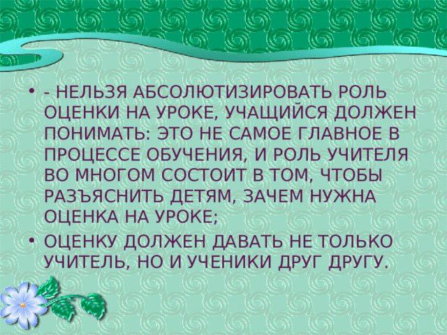 - нельзя абсолютизировать роль оценки на уроке, учащийся должен понимать: это не самое главное в процессе обучения, и роль учителя во многом состоит в том, чтобы разъяснить детям, зачем нужна оценка на уроке; оценку должен давать не только учитель, но и ученики друг другу.   