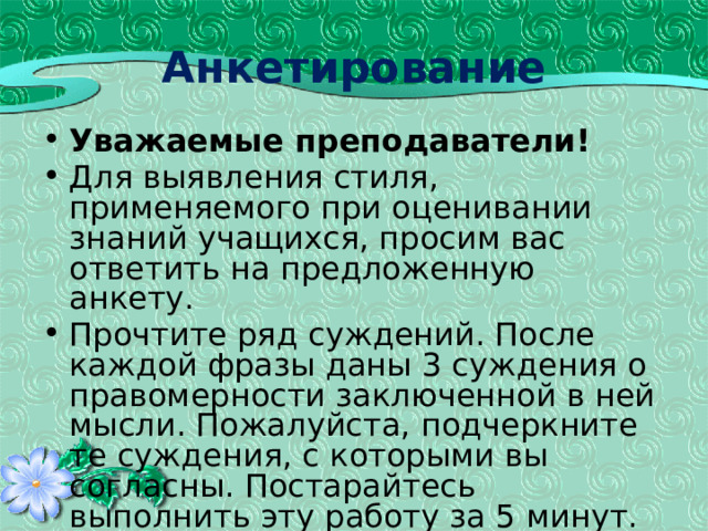 Анкетирование Уважаемые преподаватели! Для выявления стиля, применяемого при оценивании знаний учащихся, просим вас ответить на предложенную анкету. Прочтите ряд суждений. После каждой фразы даны 3 суждения о правомерности заключенной в ней мысли. Пожалуйста, подчеркните те суждения, с которыми вы согласны. Постарайтесь выполнить эту работу за 5 минут. 