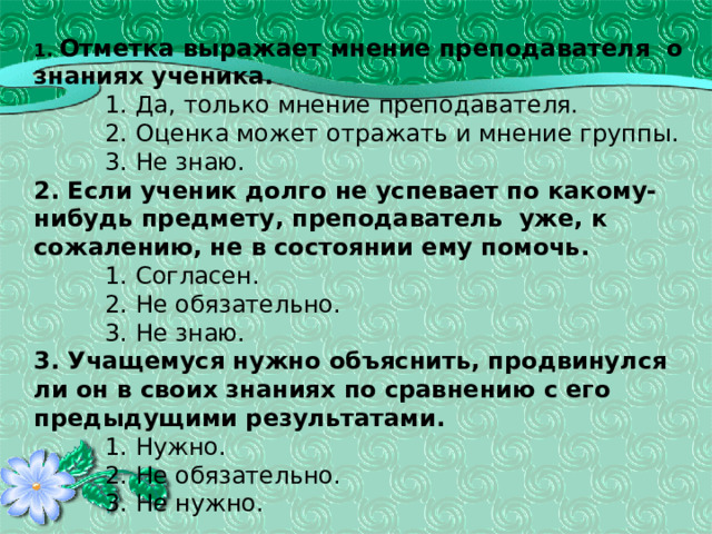          1. Отметка выражает мнение преподавателя о знаниях ученика.    1. Да, только мнение преподавателя.    2. Оценка может отражать и мнение группы.    3. Не знаю.  2. Если ученик долго не успевает по какому-нибудь предмету, преподаватель уже, к сожалению,  не в состоянии ему помочь.    1. Согласен.    2. Не обязательно.    3. Не знаю.  3. Учащемуся нужно объяснить, продвинулся ли он в своих знаниях по сравнению с его предыдущими результатами.    1. Нужно.    2. Не обязательно.    3. Не нужно.    43 