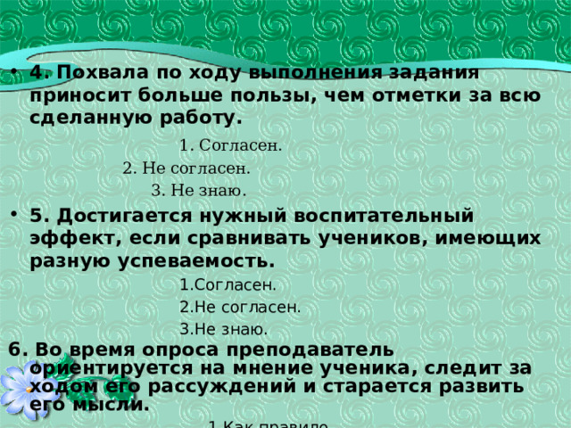  4. Похвала по ходу выполнения задания приносит больше пользы, чем отметки за всю сделанную работу.    1. Согласен.    2. Не согласен.    3. Не знаю. 5. Достигается нужный воспитательный эффект, если сравнивать учеников, имеющих разную успеваемость. Согласен. Не согласен. Не знаю. Согласен. Не согласен. Не знаю. Согласен. Не согласен. Не знаю. Согласен. Не согласен. Не знаю. Согласен. Не согласен. Не знаю. Согласен. Не согласен. Не знаю. Согласен. Не согласен. Не знаю. 6. Во время опроса преподаватель ориентируется на мнение ученика, следит за ходом его рассуждений и старается развить его мысли.   1.Как правило.   2. Редко.  3. В этом нет необходимости . 43 