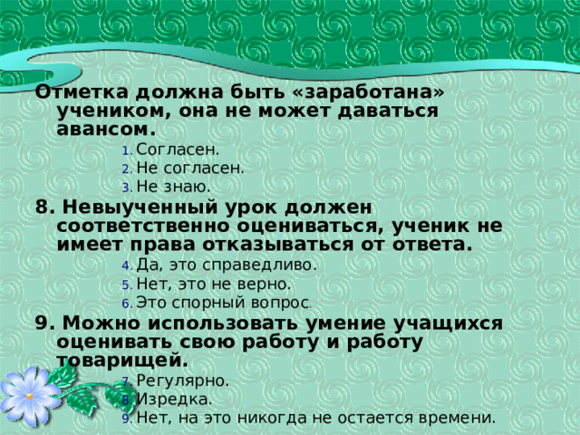 Отметка должна быть «заработана» учеником, она не может даваться авансом. Согласен. Не согласен. Не знаю. Согласен. Не согласен. Не знаю. Согласен. Не согласен. Не знаю. Согласен. Не согласен. Не знаю. 8. Невыученный урок должен соответственно оцениваться, ученик не имеет права отказываться от ответа. Да, это справедливо. Нет, это не верно. Это спорный вопрос . Да, это справедливо. Нет, это не верно. Это спорный вопрос . Да, это справедливо. Нет, это не верно. Это спорный вопрос . Да, это справедливо. Нет, это не верно. Это спорный вопрос . 9. Можно использовать умение учащихся оценивать свою работу и работу товарищей. Регулярно. Изредка. Нет, на это никогда не остается времени. Регулярно. Изредка. Нет, на это никогда не остается времени. Регулярно. Изредка. Нет, на это никогда не остается времени. Регулярно. Изредка. Нет, на это никогда не остается времени. 