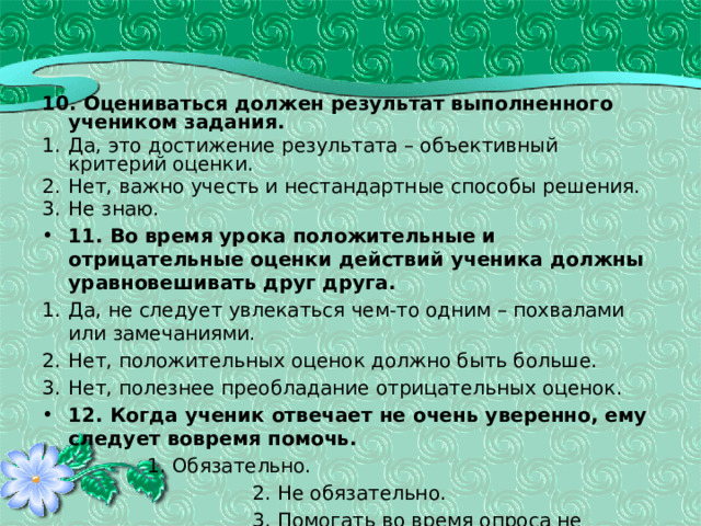 10. Оцениваться должен результат выполненного учеником задания. Да, это достижение результата – объективный критерий оценки. Нет, важно учесть и нестандартные способы решения. Не знаю. 11. Во время урока положительные и отрицательные оценки действий ученика должны уравновешивать друг друга. Да, не следует увлекаться чем-то одним – похвалами или замечаниями. Нет, положительных оценок должно быть больше. Нет, полезнее преобладание отрицательных оценок. 12. Когда ученик отвечает не очень уверенно, ему следует вовремя помочь.    1. Обязательно. 2. Не обязательно. 3. Помогать во время опроса не нужно. 