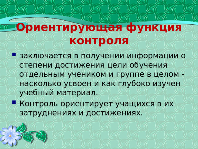 Ориентирующая функция контроля заключается в получении информации о степени достижения цели обучения отдельным учеником и группе в целом - насколько усвоен и как глубоко изучен учебный материал. Контроль ориентирует учащихся в их затруднениях и достижениях. 