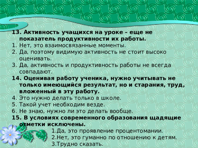 13. Активность учащихся на уроке – еще не показатель продуктивности их работы. Нет, это взаимосвязанные моменты. Да, поэтому видимую активность не стоит высоко оценивать. Да, активность и продуктивность работы не всегда совпадают. 14. Оценивая работу ученика, нужно учитывать не только имеющийся результат, но и старания, труд, вложенный в эту работу. Это нужно делать только в школе. Такой учет необходим везде. Не знаю, нужно ли это делать вообще. 15. В условиях современного образования щадящие отметки исключены. Да, это проявление процентомании. Нет, это гуманно по отношению к детям. Трудно сказать. Да, это проявление процентомании. Нет, это гуманно по отношению к детям. Трудно сказать. Да, это проявление процентомании. Нет, это гуманно по отношению к детям. Трудно сказать. Да, это проявление процентомании. Нет, это гуманно по отношению к детям. Трудно сказать. Да, это проявление процентомании. Нет, это гуманно по отношению к детям. Трудно сказать. 