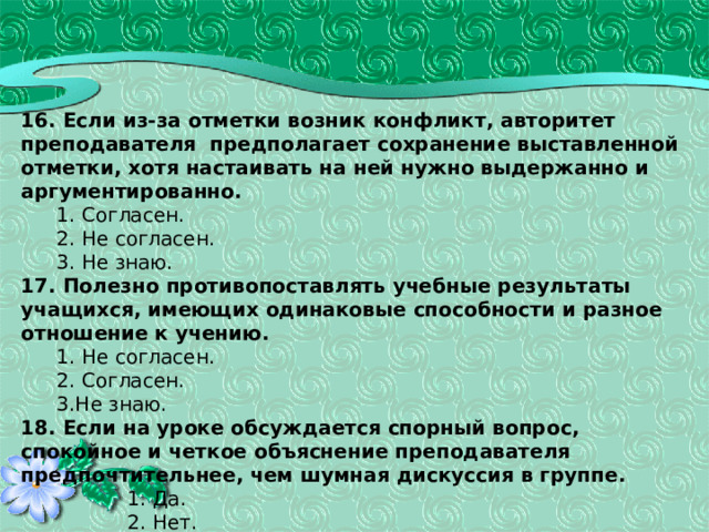 16. Если из-за отметки возник конфликт, авторитет преподавателя предполагает сохранение выставленной отметки, хотя настаивать на ней нужно выдержанно и аргументированно.  1. Согласен.  2. Не согласен.  3. Не знаю. 17. Полезно противопоставлять учебные результаты учащихся, имеющих одинаковые способности и разное отношение к учению.  1. Не согласен.  2. Согласен.  3.Не знаю. 18. Если на уроке обсуждается спорный вопрос, спокойное и четкое объяснение преподавателя предпочтительнее, чем шумная дискуссия в группе.    1. Да.    2. Нет.    3. Не всегда. 43 