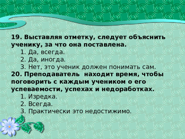  19. Выставляя отметку, следует объяснить ученику, за что она поставлена.  1. Да, всегда.  2. Да, иногда.  3. Нет, это ученик должен понимать сам. 20. Преподаватель находит время, чтобы поговорить с каждым учеником о его успеваемости, успехах и недоработках.  1. Изредка.  2. Всегда.  3. Практически это недостижимо. 
