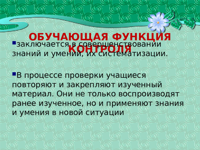 Обучающая функция контроля заключается в совершенствовании знаний и умений, их систематизации. В процессе проверки учащиеся повторяют и закрепляют изученный материал. Они не только воспроизводят ранее изученное, но и применяют знания и умения в новой ситуации  