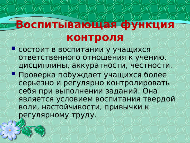Воспитывающая функция контроля состоит в воспитании у учащихся ответственного отношения к учению, дисциплины, аккуратности, честности. Проверка побуждает учащихся более серьезно и регулярно контролировать себя при выполнении заданий. Она является условием воспитания твердой воли, настойчивости, привычки к регулярному труду. 