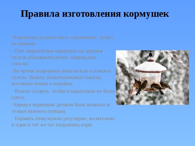 Правила изготовления кормушек Кормушки должны быть скромными, лучше не яркими;  При закреплении кормушек на деревья нельзя обламывать ветки, повреждать стволы; Во время подкормки птиц нельзя оставлять газеты, бумагу, полиэтиленовые пакеты, жестяные банки и коробки;  Нужно следить, чтобы в кормушках не было снега; Корма в кормушке должно быть немного и только нужного птицам;  Кормить птиц нужно регулярно, желательно в один и тот же час подсыпать корм. 